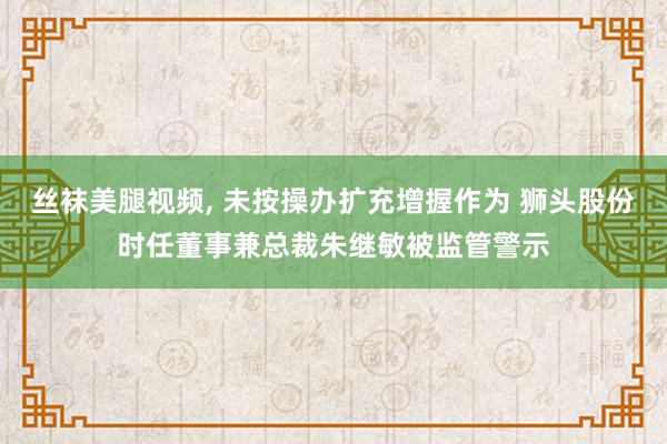 丝袜美腿视频, 未按操办扩充增握作为 狮头股份时任董事兼总裁朱继敏被监管警示