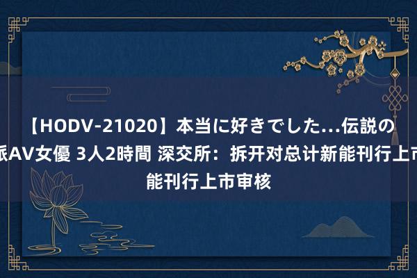 【HODV-21020】本当に好きでした…伝説の清純派AV女優 3人2時間 深交所：拆开对总计新能刊行上市审核