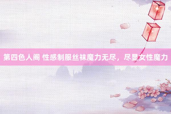 第四色人阁 性感制服丝袜魔力无尽，尽显女性魔力