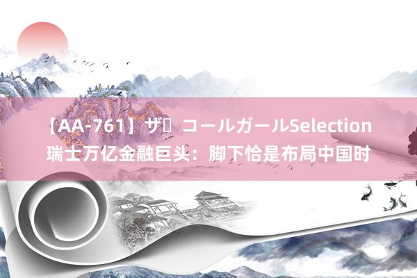 【AA-761】ザ・コールガールSelection 瑞士万亿金融巨头：脚下恰是布局中国时