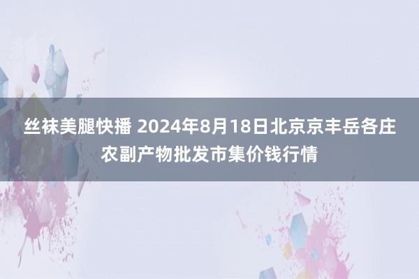 丝袜美腿快播 2024年8月18日北京京丰岳各庄农副产物批发市集价钱行情