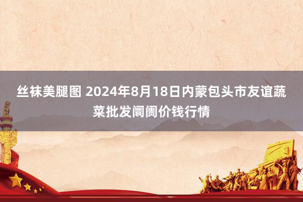 丝袜美腿图 2024年8月18日内蒙包头市友谊蔬菜批发阛阓价钱行情