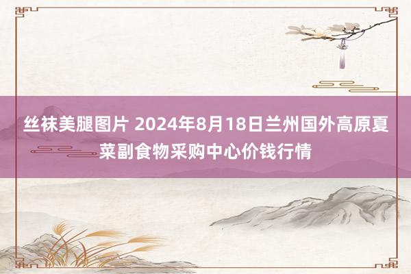 丝袜美腿图片 2024年8月18日兰州国外高原夏菜副食物采购中心价钱行情