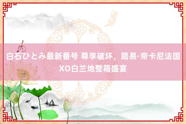 白石ひとみ最新番号 尊享破坏，路易·帝卡尼法国XO白兰地整箱盛宴