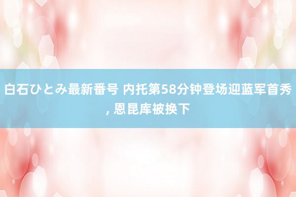 白石ひとみ最新番号 内托第58分钟登场迎蓝军首秀, 恩昆库被换下