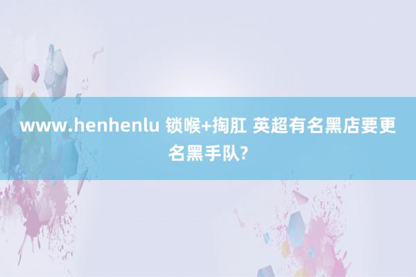 www.henhenlu 锁喉+掏肛 英超有名黑店要更名黑手队?