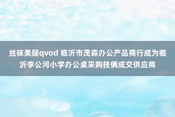 丝袜美腿qvod 临沂市茂森办公产品商行成为临沂李公河小学办公桌采购技俩成交供应商