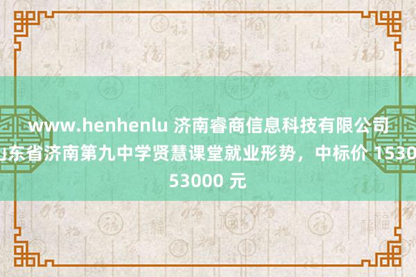 www.henhenlu 济南睿商信息科技有限公司中标山东省济南第九中学贤慧课堂就业形势，中标价 153000 元