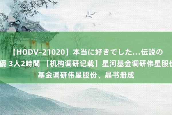 【HODV-21020】本当に好きでした…伝説の清純派AV女優 3人2時間 【机构调研记载】星河基金调研伟星股份、晶书册成