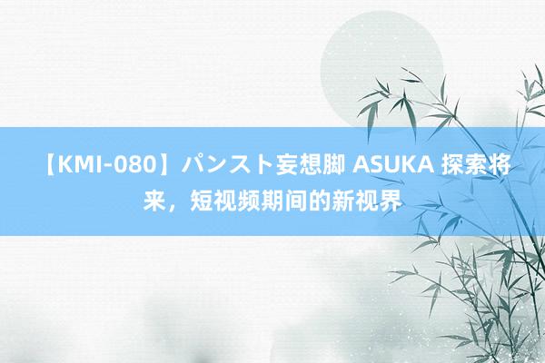 【KMI-080】パンスト妄想脚 ASUKA 探索将来，短视频期间的新视界