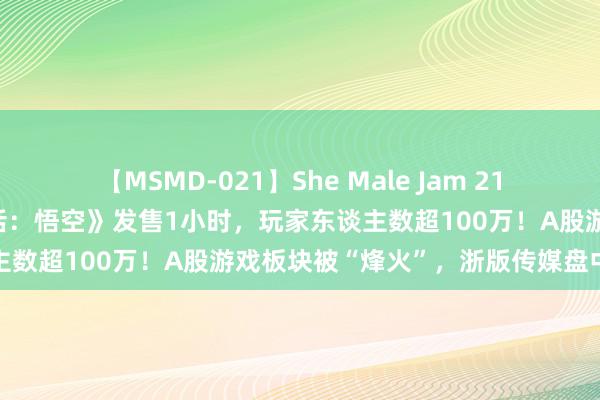 【MSMD-021】She Male Jam 21 登顶寰球热销榜！《黑神话：悟空》发售1小时，玩家东谈主数超100万！A股游戏板块被“烽火”，浙版传媒盘中涨停