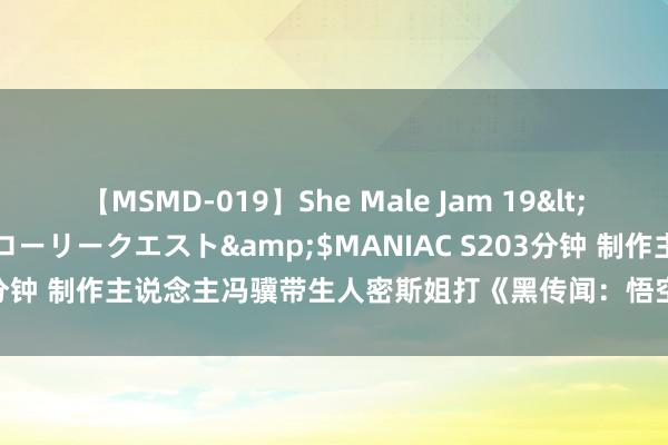 【MSMD-019】She Male Jam 19</a>2008-08-04グローリークエスト&$MANIAC S203分钟 制作主说念主冯骥带生人密斯姐打《黑传闻：悟空》，心理价值拉满