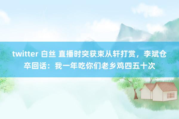 twitter 白丝 直播时突获束从轩打赏，李斌仓卒回话：我一年吃你们老乡鸡四五十次