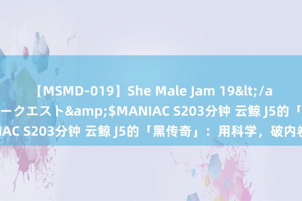 【MSMD-019】She Male Jam 19</a>2008-08-04グローリークエスト&$MANIAC S203分钟 云鲸 J5的「黑传奇」：用科学，破内卷！