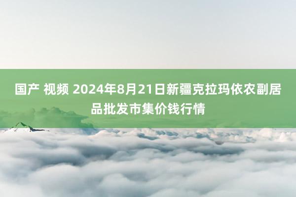 国产 视频 2024年8月21日新疆克拉玛依农副居品批发市集价钱行情