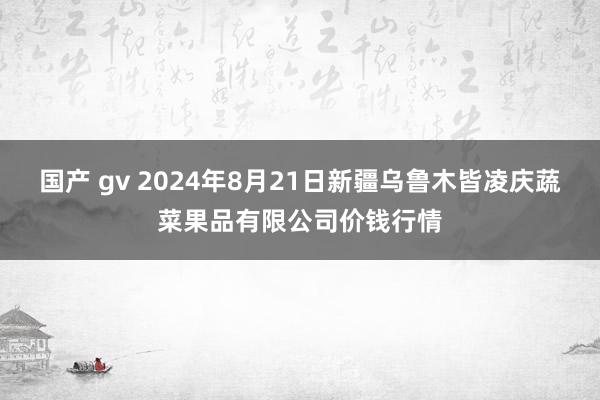 国产 gv 2024年8月21日新疆乌鲁木皆凌庆蔬菜果品有限公司价钱行情