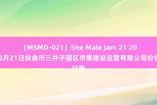 【MSMD-021】She Male Jam 21 2024年8月21日扶余市三井子园区市集建设运营有限公司价钱行情