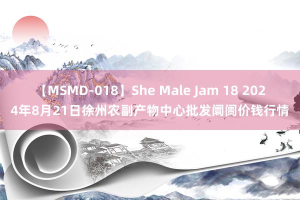 【MSMD-018】She Male Jam 18 2024年8月21日徐州农副产物中心批发阛阓价钱行情