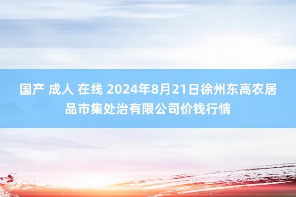 国产 成人 在线 2024年8月21日徐州东高农居品市集处治有限公司价钱行情