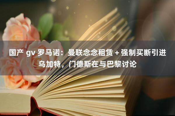 国产 gv 罗马诺：曼联念念租赁＋强制买断引进乌加特，门德斯在与巴黎讨论