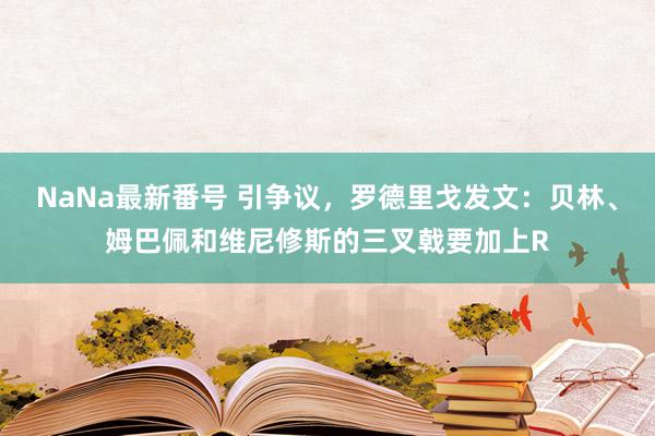 NaNa最新番号 引争议，罗德里戈发文：贝林、姆巴佩和维尼修斯的三叉戟要加上R