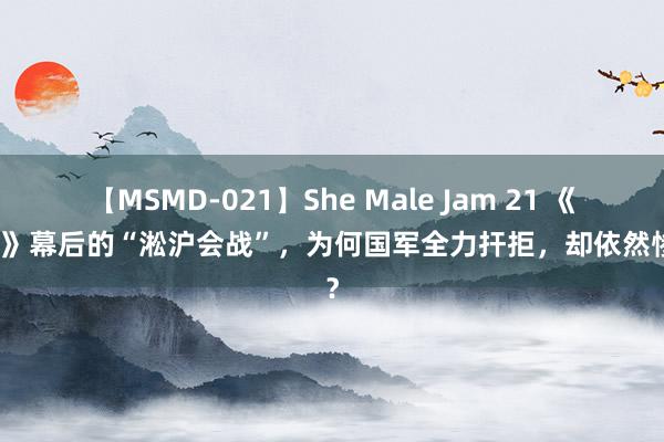 【MSMD-021】She Male Jam 21 《八佰》幕后的“淞沪会战”，为何国军全力扞拒，却依然惨败？