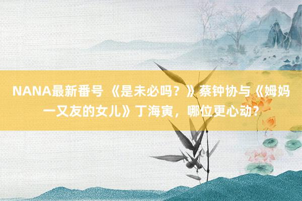 NANA最新番号 《是未必吗？》蔡钟协与《姆妈一又友的女儿》丁海寅，哪位更心动？