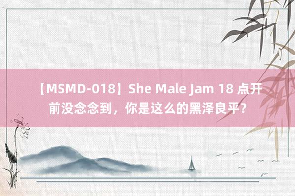 【MSMD-018】She Male Jam 18 点开前没念念到，你是这么的黑泽良平？