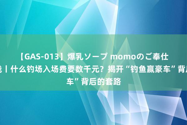 【GAS-013】爆乳ソープ momoのご奉仕 法治在线丨什么钓场入场费要数千元？揭开“钓鱼赢豪车”背后的套路