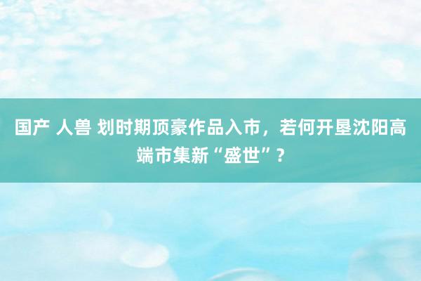 国产 人兽 划时期顶豪作品入市，若何开垦沈阳高端市集新“盛世”？