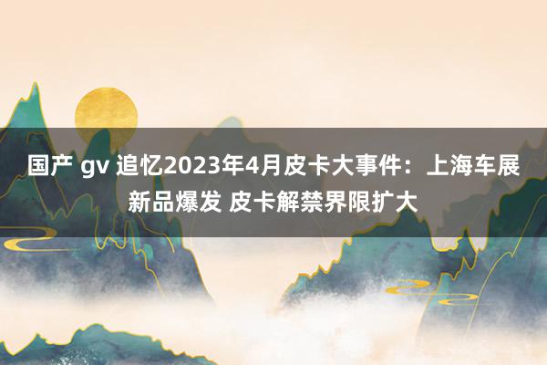 国产 gv 追忆2023年4月皮卡大事件：上海车展新品爆发 皮卡解禁界限扩大