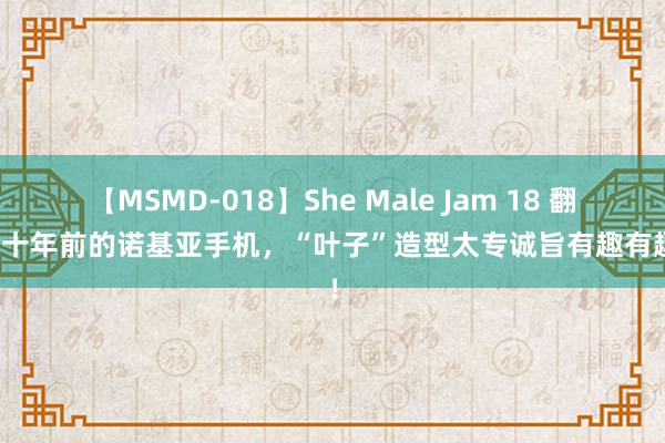 【MSMD-018】She Male Jam 18 翻出二十年前的诺基亚手机，“叶子”造型太专诚旨有趣有趣了！