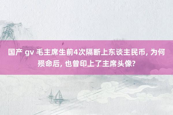 国产 gv 毛主席生前4次隔断上东谈主民币, 为何殒命后, 也曾印上了主席头像?