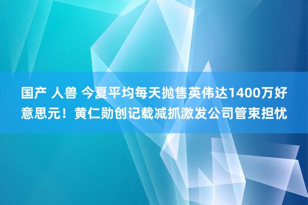 国产 人兽 今夏平均每天抛售英伟达1400万好意思元！黄仁勋创记载减抓激发公司管束担忧