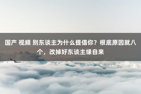 国产 视频 别东谈主为什么提倡你？根底原因就八个，改掉好东谈主缘自来