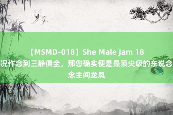 【MSMD-018】She Male Jam 18 您淌若概况作念到三静俱全，那您确实便是最顶尖级的东说念主间龙凤