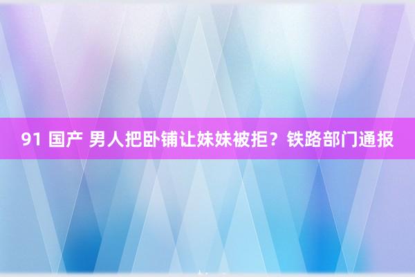 91 国产 男人把卧铺让妹妹被拒？铁路部门通报