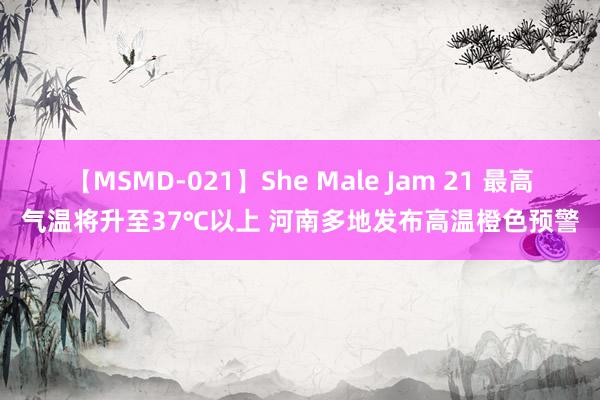 【MSMD-021】She Male Jam 21 最高气温将升至37℃以上 河南多地发布高温橙色预警