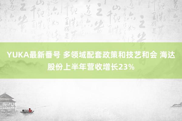 YUKA最新番号 多领域配套政策和技艺和会 海达股份上半年营收增长23%