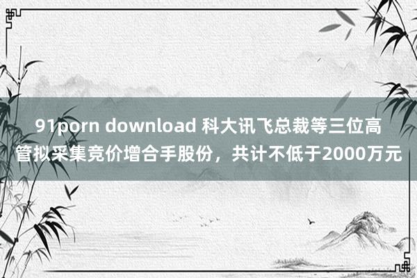 91porn download 科大讯飞总裁等三位高管拟采集竞价增合手股份，共计不低于2000万元