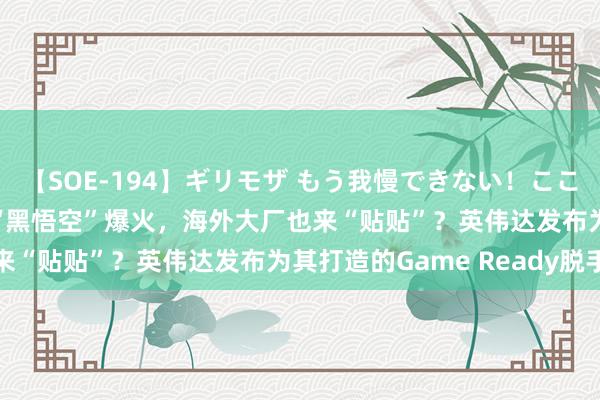 【SOE-194】ギリモザ もう我慢できない！ここでエッチしよっ Ami “黑悟空”爆火，海外大厂也来“贴贴”？英伟达发布为其打造的Game Ready脱手