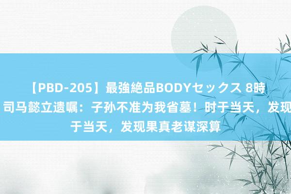 【PBD-205】最強絶品BODYセックス 8時間スペシャル 司马懿立遗嘱：子孙不准为我省墓！时于当天，发现果真老谋深算