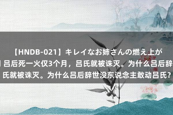 【HNDB-021】キレイなお姉さんの燃え上がる本物中出し交尾4時間 吕后死一火仅3个月，吕氏就被诛灭。为什么吕后辞世没东说念主敢动吕氏？