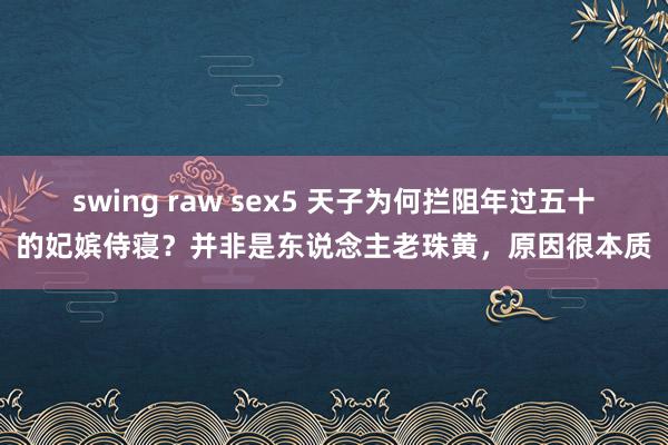 swing raw sex5 天子为何拦阻年过五十的妃嫔侍寝？并非是东说念主老珠黄，原因很本质