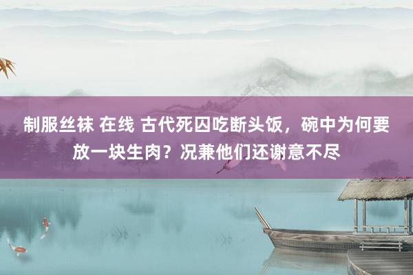 制服丝袜 在线 古代死囚吃断头饭，碗中为何要放一块生肉？况兼他们还谢意不尽