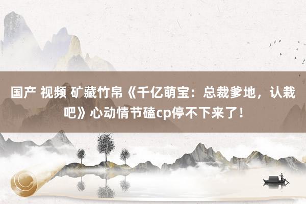 国产 视频 矿藏竹帛《千亿萌宝：总裁爹地，认栽吧》心动情节磕cp停不下来了！