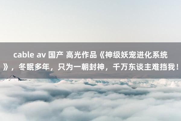 cable av 国产 高光作品《神级妖宠进化系统》，冬眠多年，只为一朝封神，千万东谈主难挡我！