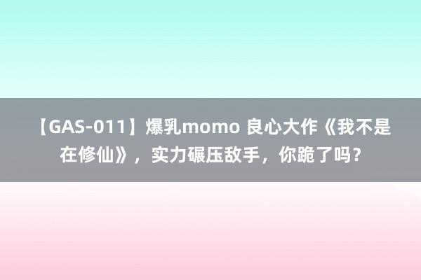 【GAS-011】爆乳momo 良心大作《我不是在修仙》，实力碾压敌手，你跪了吗？