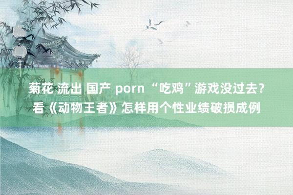 菊花 流出 国产 porn “吃鸡”游戏没过去？看《动物王者》怎样用个性业绩破损成例