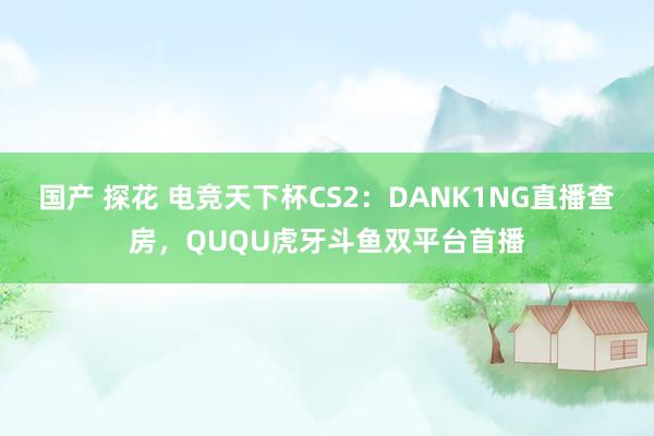 国产 探花 电竞天下杯CS2：DANK1NG直播查房，QUQU虎牙斗鱼双平台首播